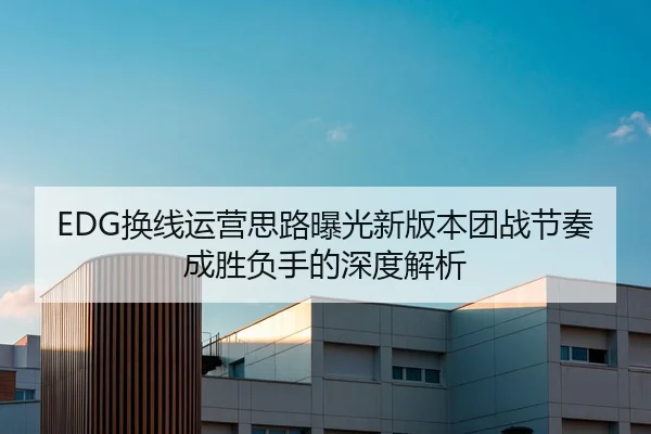 EDG换线运营思路曝光新版本团战节奏成胜负手的深度解析